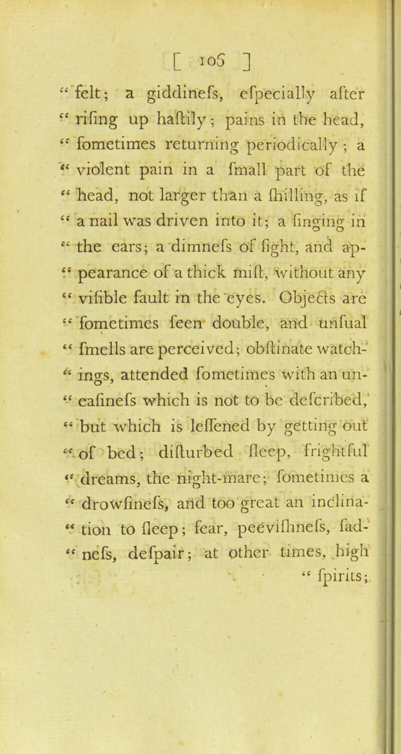 felt; a giddinefs, especially after Cf riling up nattily; pains in the head, <f fometimes returning periodically ; a  violent pain in a fmall part of the tc head, not larger than a (hilling, as if a nail was driven into it; a Ifin&lfijr in e< the ears; a dimnefs of fight, and ap- £C pearance of a thick mift, without any  vifible fault in the eyes. Objects arc  fometimes feen double, and uiafual  fmells are perceived; obftinate watch- * incs, attended fometimes with an un- -* ealinefs which is not to be defcribed,'  but which is leffened by getting out  of bed; difturbed fleep, frightful  dreams, the night-mare; fometimes a  drowfinefs, artd too great an inclma- *i tion to deep; fear, peevifhnefs, fad- <c nefs, defpair; at other times, high  fpirits;