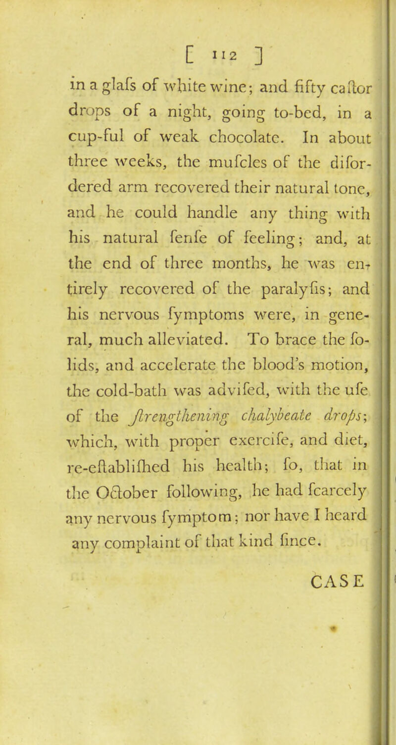 in a glafs of white wine; and fifty carter drops of a night, going to-bed, in a cup-ful of weak chocolate. In about three weeks, the mufcles of the difor- dered arm recovered their natural tone, and he could handle any thing with his natural fenfe of feeling; and, at the end of three months, he was en- tirely recovered of the paralyfis; and his nervous fymptoms were, in gene- ral, much alleviated. To brace the fo- lids, and accelerate the blood's motion, the cold-bath was advifed, with the ufe of the Jtreiigthening chalybeate drops-, which, with proper exercife, and diet, re-eftablifhed his health; fo, that in the Oclober following, he had fcarcely any nervous fymptom: nor have I heard any complaint of that kind fince.