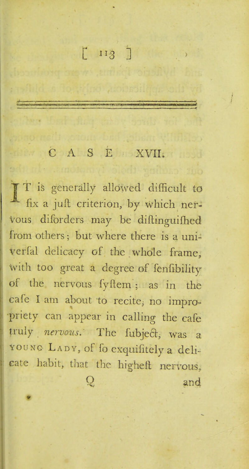 CASE XVII. T T is generally allowed difficult to fix a juft criterion, by which ner- vous diforders may be diftinguifhed from others; but where there is a uni- verfal delicacy of the whole frame, with too great a degree of fenfibility of the nervous fyftem ; as in the cafe I am about to recite^ no impro- priety can appear in calling the cafe truly nervous: The fubject, was a young Lady, of fo exquifitely a deli- cate habit, that the higher! nervous, Q and.