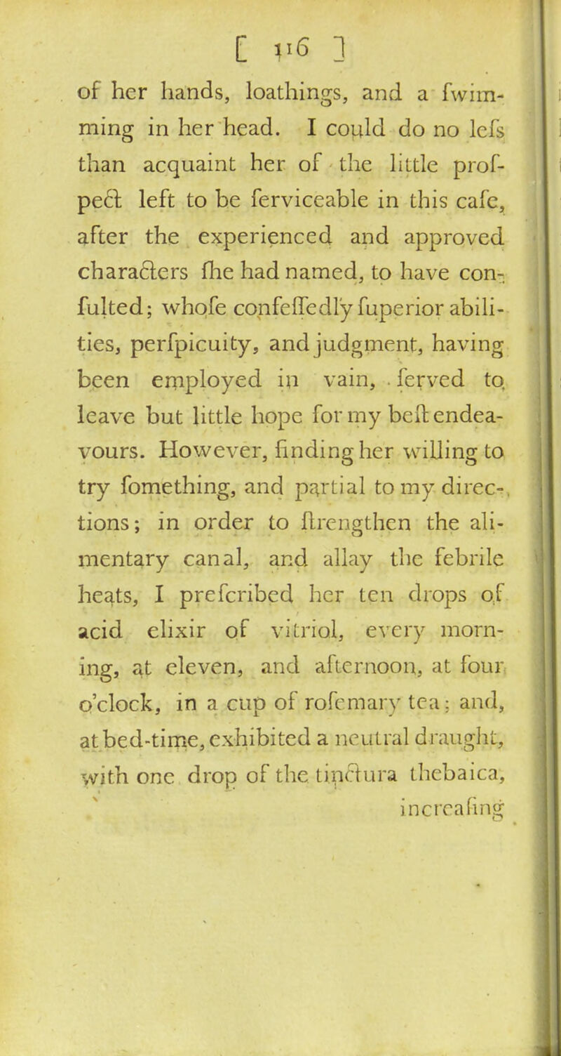 [ V6 3 of her hands, loathings, and a fwim- ming in her head. I could do no lefs than acquaint her of the little prof- peel left to be ferviceable in this cafe, after the experienced and approved characters fhe had named, to have con- futed; whofe confeiTedl'y fuperior abili- ties, perfpicuity, and judgment, having been employed in vain, . ferved to. leave but little hope for my bell; endea- vours. However, finding her willing to try fomething, and partial to my direct, tions; in order to (Irengthen the ali- mentary canal, and allay the febrile heats, I prefcribed her ten drops of acid elixir of vitriol, every morn- ing, at eleven, and afternoon, at four o'clock, in a cup of rofomary tea: and, at bed-time, exhibited a neutral draught, with one drop of the tinclura thebaica, in^reafing