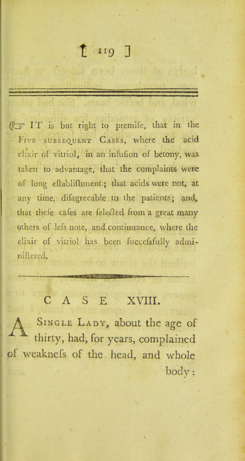 t »9 ] (fcT IT is but right to premife, that in the Five subsequent Cases, where the acid elixir of vitriol, in an infuhon of betony, was taken to advantage, that the complaints were of long eftablifhment; that acids were not, at any time, difagreeable to the patients; and, that the Ce cafes are feleeled from a great many others of lefs note, and continuance, where the elixir of vitriol has been fuccefsfully admi- niflcred. CASE XVIII. Single Lady, about the age of thirty, had, for years, complained of weaknefs of the head, and whole body: