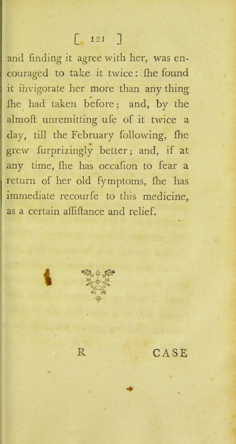 C «i ] and finding it agree with her, was en- couraged to take it twice: fhe found it invigorate her more than any thing fhe had taken before; and, by the almoft unremitting ufe of it twice a day, till the February following, fhe grew furprizingly better; and, if at any time, fhe has occafion to fear a return of her old fymptoms, fhe has immediate recourfe to this medicine, as a certain affiftance and relief. i