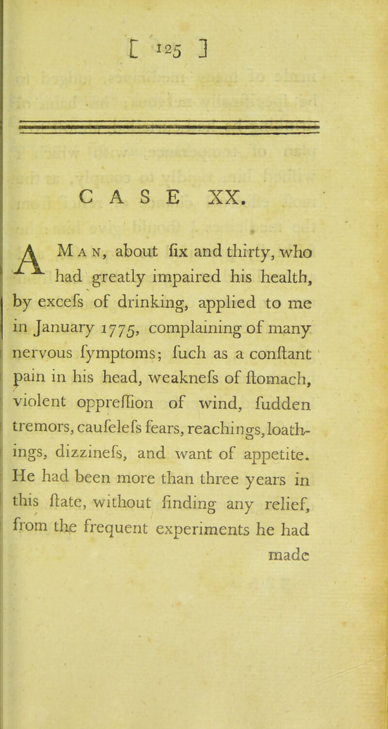 C ] CASE XX. A Man, about fix and thirty, who had greatly impaired his health, by excefs of drinking, applied to me in January 1775, complaining of many nervous fymptoms; fuch as a conftant pain in his head, weaknefs of ftomach, violent oppreflion of wind, hidden tremors, caufelefs fears, Teachings, loath- ings, dizzinefs, and want of appetite. He had been more than three years in this ftate, without finding any relief, horn the frequent experiments he had made