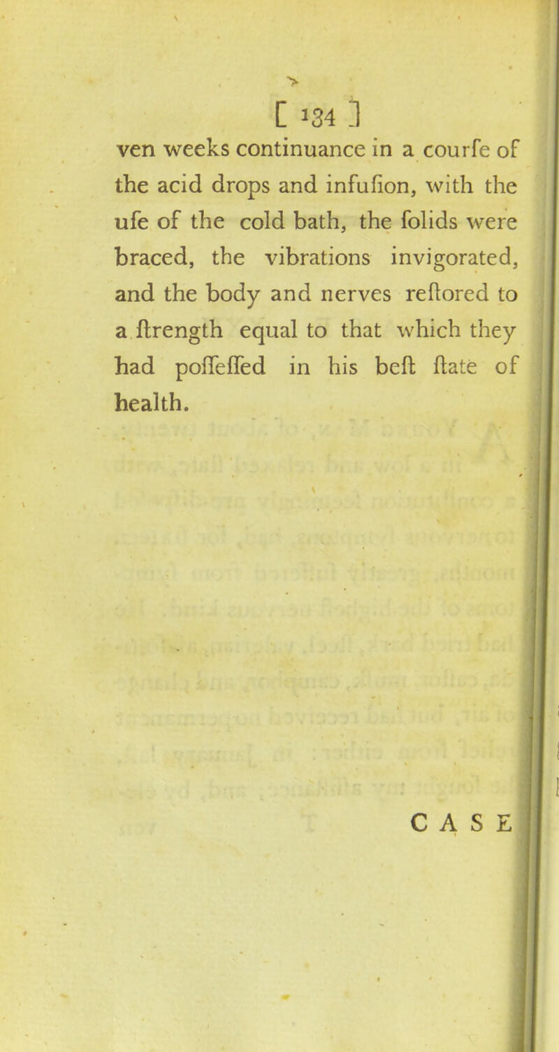 ven weeks continuance in a courfe of the acid drops and infufion, with the ufe of the cold bath, the folids were braced, the vibrations invigorated, and the body and nerves reftored to a ftrength equal to that which they had pofTefled in his beft flate of health.