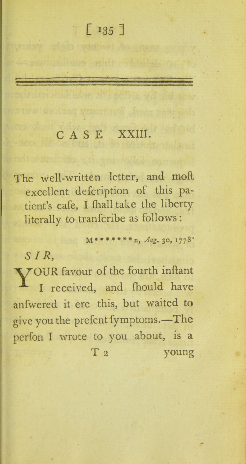 [ 135] CASE XXIII. The well-written letter, and mod excellent defcription of this pa- tient's cafe, I fliall take the liberty literally to tranfcribe as follows: M*,»*«»*n) jugm 30> i77g. SIR, \TO\JR favour of the fourth inftant I received, and fhould have anfwered it ere this, but waited to give you the prefent fymptoms.—The perfon I wrote to you about, is a T 2 young