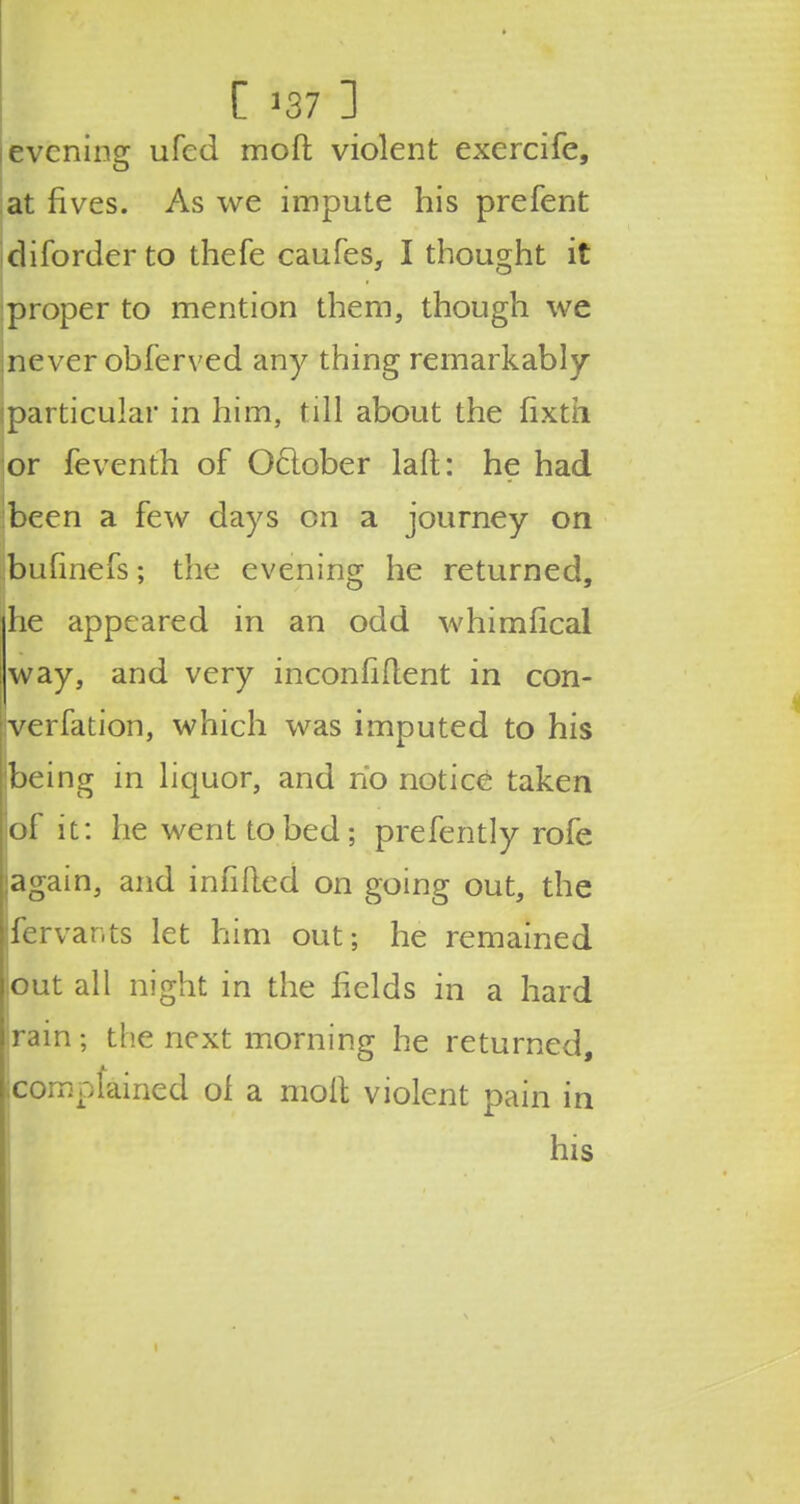 evening ufed mod violent exercife, at fives. As we impute his prefent diforderto thefe caufes, I thought it proper to mention them, though we inever obferved any thing remarkably particular in him, till about the fixth or feventh of Oclober laft: he had been a few days on a journey on bufinefs; the evening he returned, he appeared in an odd whimfical way, and very inconfident in con- verfation, which was imputed to his being in liquor, and no notice taken jof it: he went to bed; prefently rofe jagain, and infilled on going out, the Ifervar.ts let him out; he remained [out all night in the fields in a hard rain; the next morning he returned, complained of a molt violent pain in his