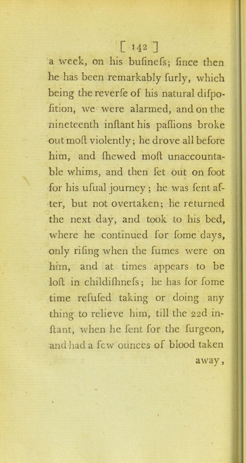 a week, on his bufinefs; fince then he has been remarkably furly, which being the reverfe of his natural difpo- fition, we were alarmed, and on the nineteenth inflanthis paffions broke out mod violently; he drove all before him, and fhewed molt unaccounta- ble whims, and then fet out on foot for his ufual journey; he was fent af- ter, but not overtaken; he returned the next day, and took to his bed, where he continued for fome days, only riling when the fumes were on him, and at times appears to be loft in childifhnefs; he has for fome time refufed taking or doing any thing to relieve him, till the 22d in- ftant, when he fent for the furgeon, and had a few ounces of blood taken away,