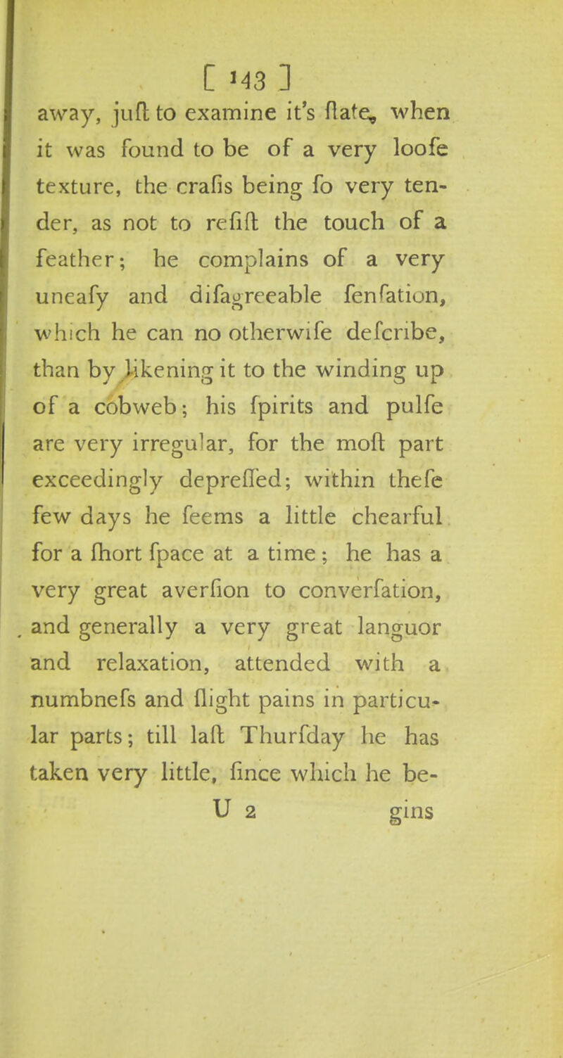 1MB 3 away, jufl to examine it's flare, when it was found to be of a very loofe texture, the crafis being fo very ten- der, as not to refill the touch of a feather; he complains of a very uneafy and difagreeable fenfatiun, which he can no otherwife defcnbe, than by likening it to the winding up of a cobweb; his fpirits and pulfe are very irregular, for the molt part exceedingly depreffed; within thefe few days he feems a little chearful for a fhort fpace at a time ; he has a very great averfion to converfation, and generally a very great languor and relaxation, attended with a numbnefs and flight pains in particu- lar parts; till lad Thurfday he has taken very little, fince which he be-