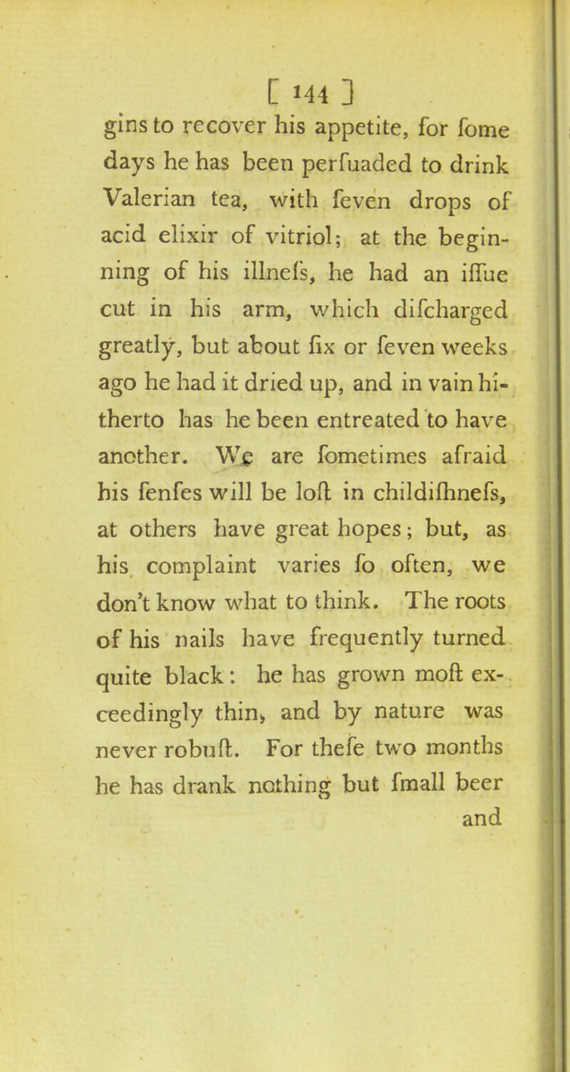 gins to recover his appetite, for fome days he has been perfuaded to drink Valerian tea, with feven drops of acid elixir of vitriol; at the begin- ning of his illnefs, he had an iffue cut in his arm, which difcharged greatly, but about fix or feven weeks ago he had it dried up, and in vain hi- therto has he been entreated to have another. We are fometimes afraid his fenfes will be loft in childifhnefs, at others have great hopes; but, as his complaint varies fo often, we don't know what to think. The roots of his nails have frequently turned quite black: he has grown moft ex- ceedingly thin> and by nature was never robuft. For thefe two months he has drank nothing but fmall beer and