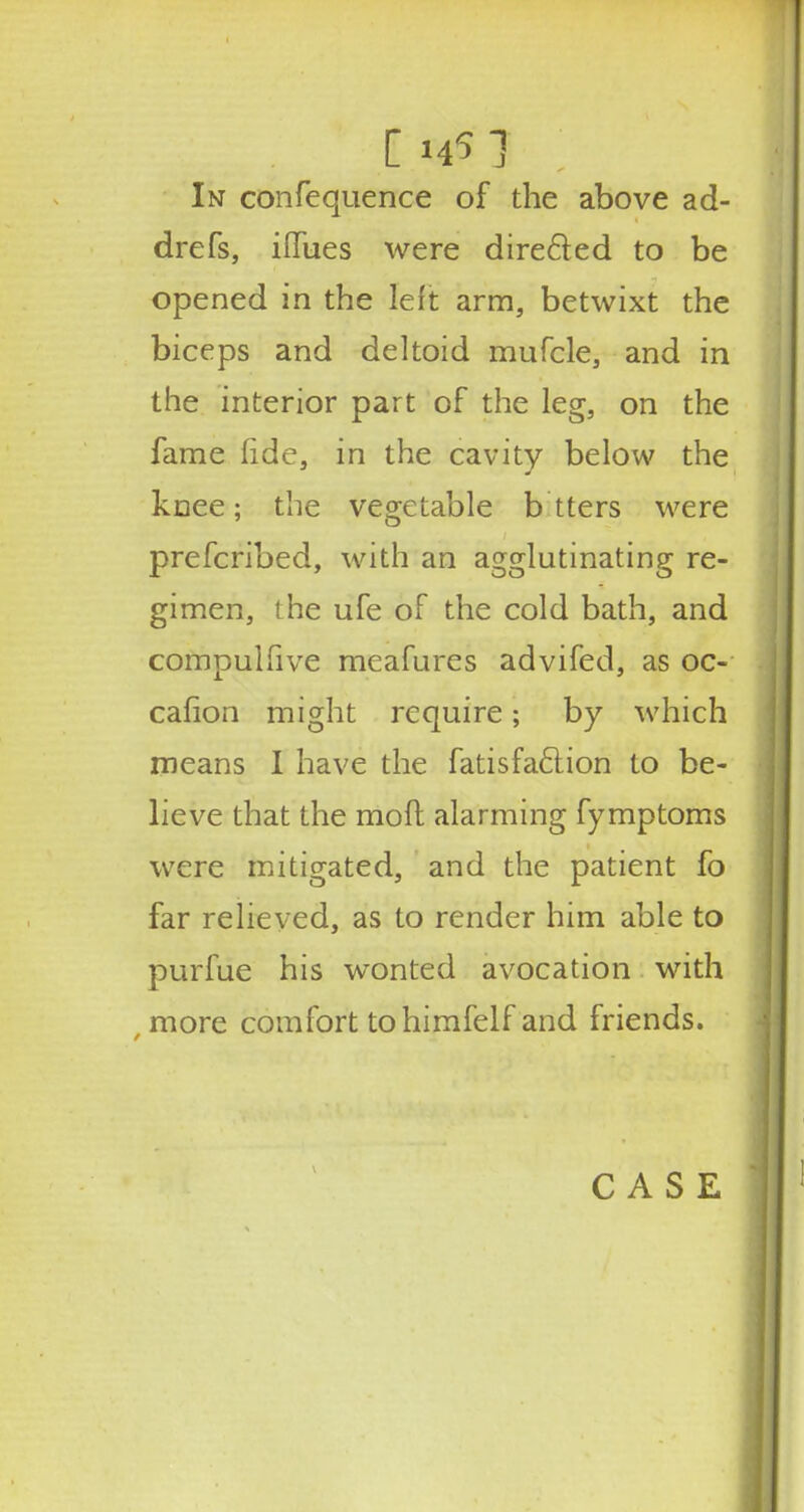 In confequence of the above ad- drefs, iflTues were directed to be opened in the left arm, betwixt the biceps and deltoid mufcle, and in the interior part of the leg, on the fame fide, in the cavity below the knee; the vegetable b tters were prefcribed, with an agglutinating re- gimen, the ufe of the cold bath, and compulhve meafures advifed, as oc- caflon might require; by which means I have the fatisfaclion to be- lieve that the moft alarming fymptoms were mitigated, and the patient fo far relieved, as to render him able to purfue his wonted avocation with more comfort tohimfelf and friends. CASE