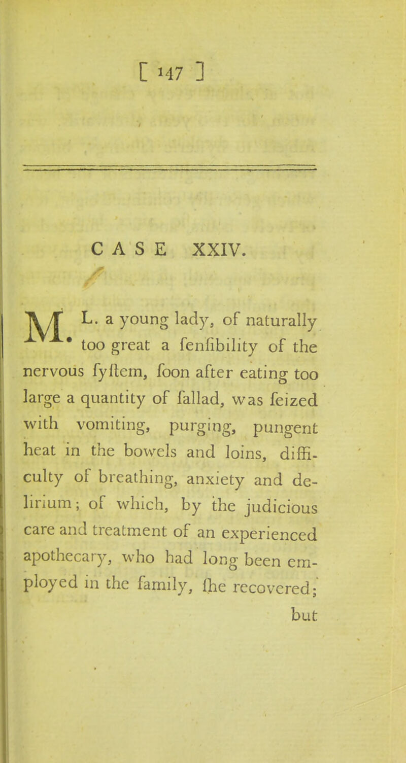 CASE XXIV. i j mFK * > ■ < IV it L. a young lady, of naturally * too great a fenfibility of the nervous fyltem, foon after eating too large a quantity of fallad, was feized with vomiting, purging, pungent heat in the bowels and loins, diffi- culty of breathing, anxiety and de- lirium ; of which, by the judicious care and treatment of an experienced apothecary, who had long been em- ployed in the family, fhe recovered; but