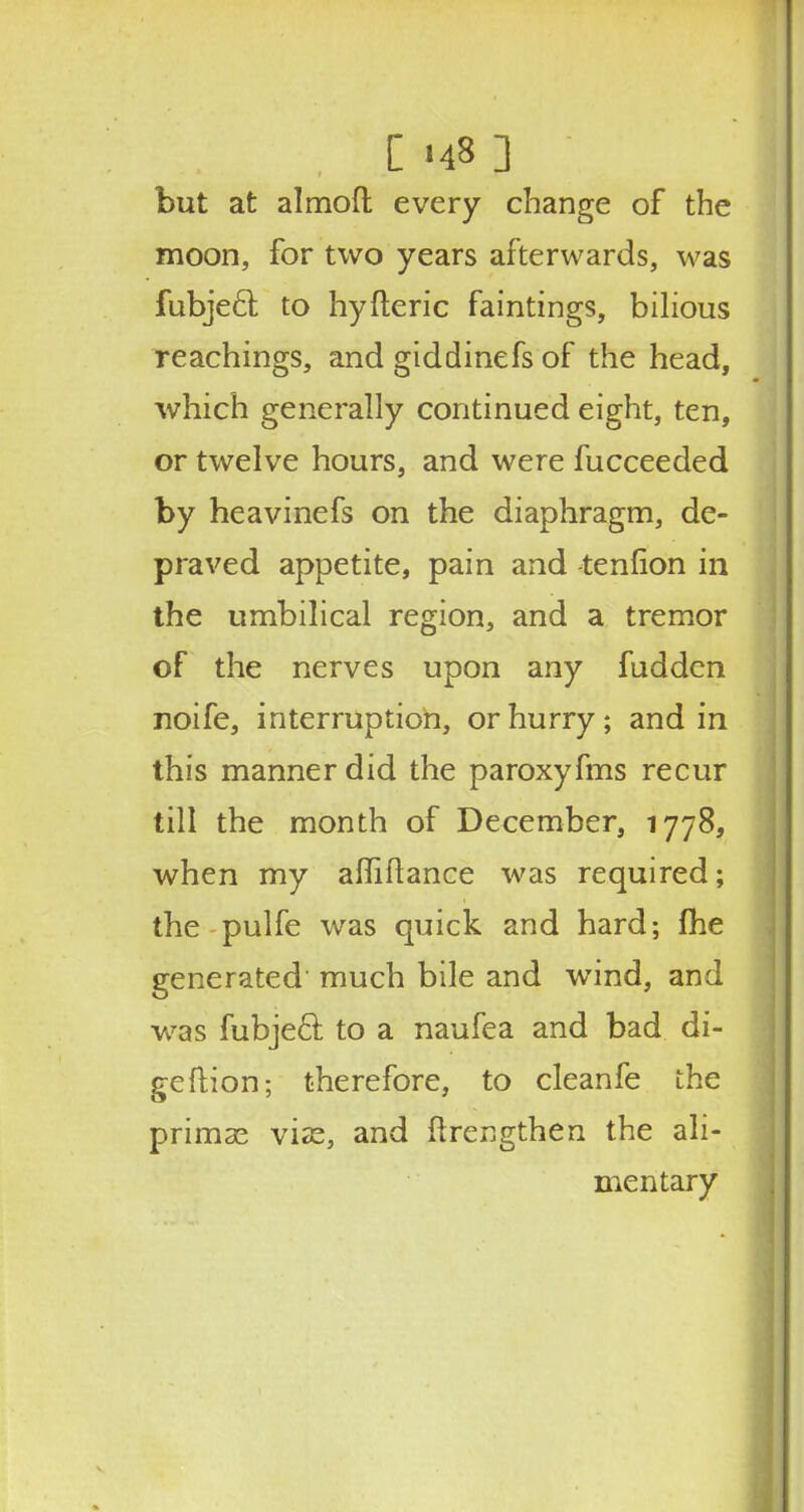 . [ '48 ] but at almoft every change of the moon, for two years afterwards, was fubjecl; to hyfteric faintings, bilious Teachings, and giddinefs of the head, which generally continued eight, ten, or twelve hours, and were fucceeded by heavinefs on the diaphragm, de- praved appetite, pain and tenfion in the umbilical region, and a tremor of the nerves upon any fudden noife, interruption, or hurry; and in this manner did the paroxyfms recur till the month of December, 1778, when my affiftance was required; the pulfe was quick and hard; fhe generated much bile and wind, and was fubjecl; to a naufea and bad di- geftion; therefore, to cleanfe the primse vise, and ftrengthen the ali- mentary