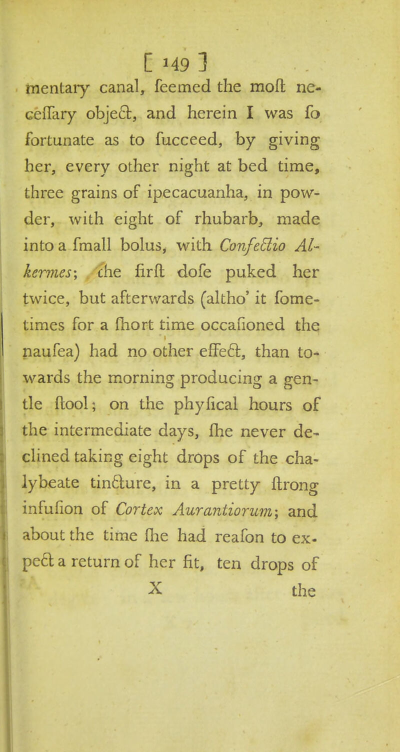 C H9 ] mentaiy canal, feemed the mod ne- ceffary object, and herein I was fo fortunate as to fucceed, by giving her, every other night at bed time, three grains of ipecacuanha, in pow- der, with eight of rhubarb, made into a fmall bolus, with Confeclio Al- kermes; die fir ft dofe puked her twice, but afterwards (altho' it fome- times for a fhort time occafioned the naufea) had no other efFecl, than to- wards the morning producing a gen- tle (tool; on the phyfical hours of the intermediate days, (lie never de- clined taking eight drops of the cha- lybeate tin&ure, in a pretty ftrong infufion of Cortex Aurantiorum; and about the time (he had reafon to ex- pe& a return of her fit, ten drops of X the