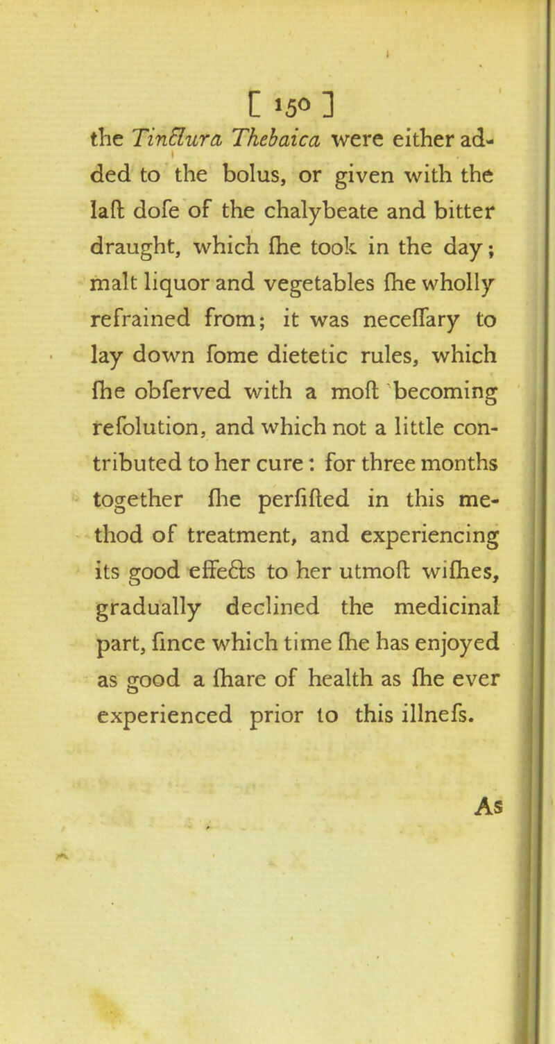 [ *5° ] the TinElura Thebaica were either ad- ded to the bolus, or given with the laft dofe of the chalybeate and bitter draught, which me took in the day; malt liquor and vegetables fhe wholly refrained from; it was neceffary to lay down fome dietetic rules, which fhe obferved with a molt becoming refolution, and which not a little con- tributed to her cure: for three months together fhe perfifted in this me- thod of treatment, and experiencing its good effects to her utmoft wifhes, gradually declined the medicinal part, fince which time fhe has enjoyed as orood a fhare of health as fhe ever experienced prior to this illnefs. As