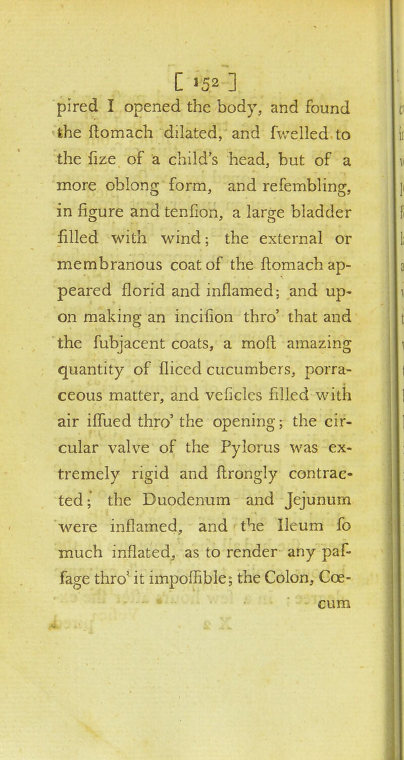 C'52] pired I opened the body, and found the ftomach dilated, and fwelled to the fize of a child's head, but of a more oblong form, and refembling, in figure and tenfion, a large bladder filled with wind; the external or membranous coat of the ftomach ap- peared florid and inflamed; and up- on making an incifion thro' that and the fubjacent coats, a moft amazing quantity of fliced cucumbers, porra- ceous matter, and veiicles filled with air iflued thro' the opening; the cir- cular valve of the Pylorus was ex- tremely rigid and ftrongly contrac- ted; the Duodenum and Jejunum were inflamed, and the Ileum fo much inflated, as to render any paf- fage thro' it impoflible; the Colon, Cce- cum