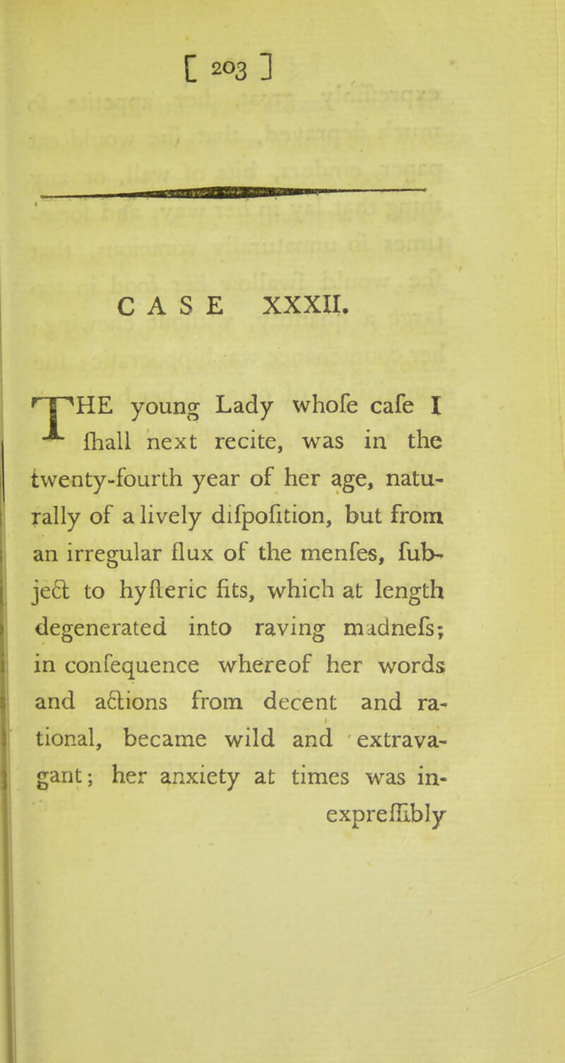 CASE XXXII. rT^HE young Lady whofe cafe I fhali next recite, was in the twenty-fourth year of her age, natu- rally of a lively difpofition, but from an irregular flux of the menfes, fub- ject. to hyfteric fits, which at length degenerated into raving madnefs; in confequence whereof her words and aftions from decent and ra- tional, became wild and extrava- gant; her anxiety at times was in- exprefRbly
