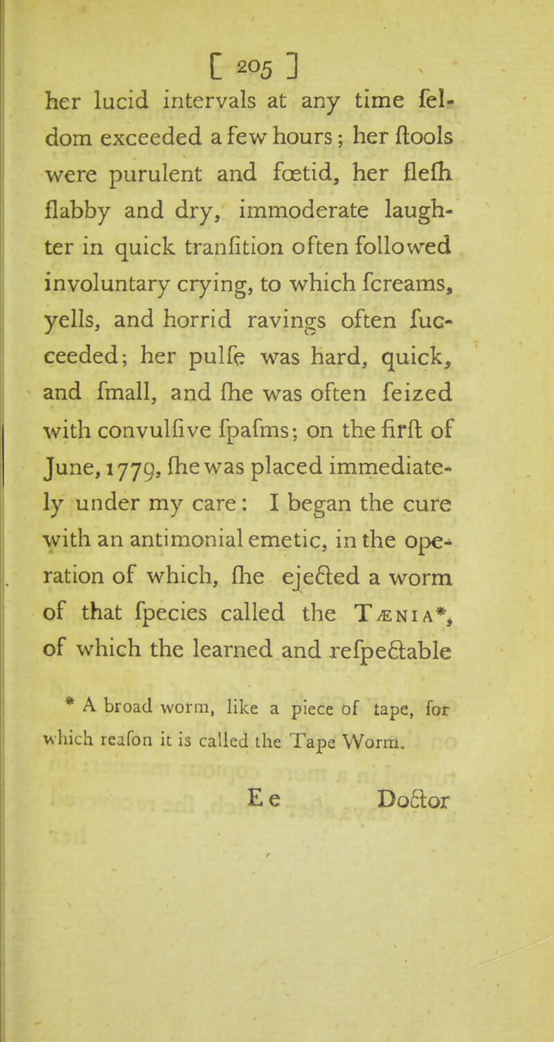 her lucid intervals at any time fel- dom exceeded a few hours; her ftools were purulent and foetid, her flefli flabby and dry, immoderate laugh- ter in quick tranfition often followed involuntary crying, to which fcreams, yells, and horrid ravings often fuc- ceeded; her pulfe was hard, quick, and fmall, and fhe was often feized with convulfive fpafms; on the firfl of June, 1779, me was placed immediate- ly under my care: I began the cure with an antimonial emetic, in the ope- ration of which, fhe ejected a worm of that fpecies called the Taenia*, of which the learned and refpe&able * A broad worm, like a piece of tape, for which reafon it is called the Tape Worm. E e Doctor