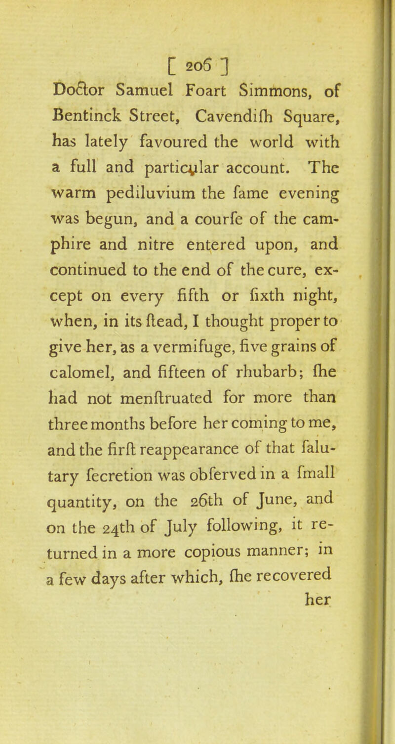 [ 20(5 ] Do&or Samuel Foart Simmons, of Bentinck Street, Cavendifh Square, has lately favoured the world with a full and particular account. The warm pediluvium the fame evening was begun, and a courfe of the cam- phire and nitre entered upon, and continued to the end of the cure, ex- cept on every fifth or fixth night, when, in its (lead, I thought proper to give her, as a vermifuge, five grains of calomel, and fifteen of rhubarb; fhe had not menftruated for more than three months before her coming to me, and the firfl reappearance of that falu- tary fecretion was obferved in a fmall quantity, on the 26th of June, and on the 24th of July following, it re- turned in a more copious manner; in a few days after which, fhe recovered her