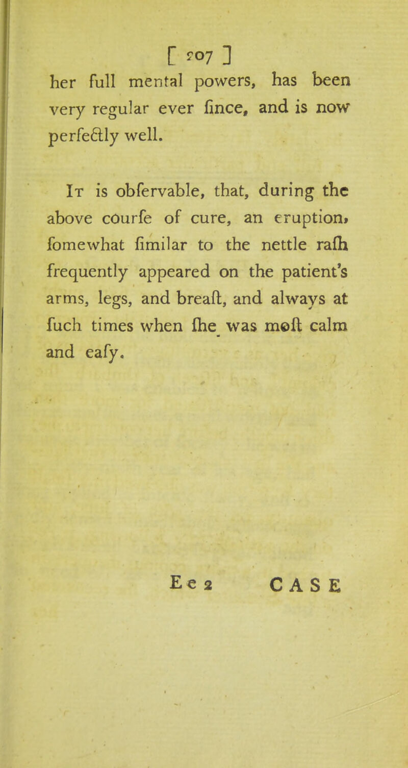 C ™7 ] her full mental powers, has been very regular ever fince, and is now perfectly well. It is obfervable, that, during the above courfe of cure, an eruption* fomewhat fimilar to the nettle rafh frequently appeared on the patient's arms, legs, and breaft, and always at fuch times when ihe was molt calm and eafy.