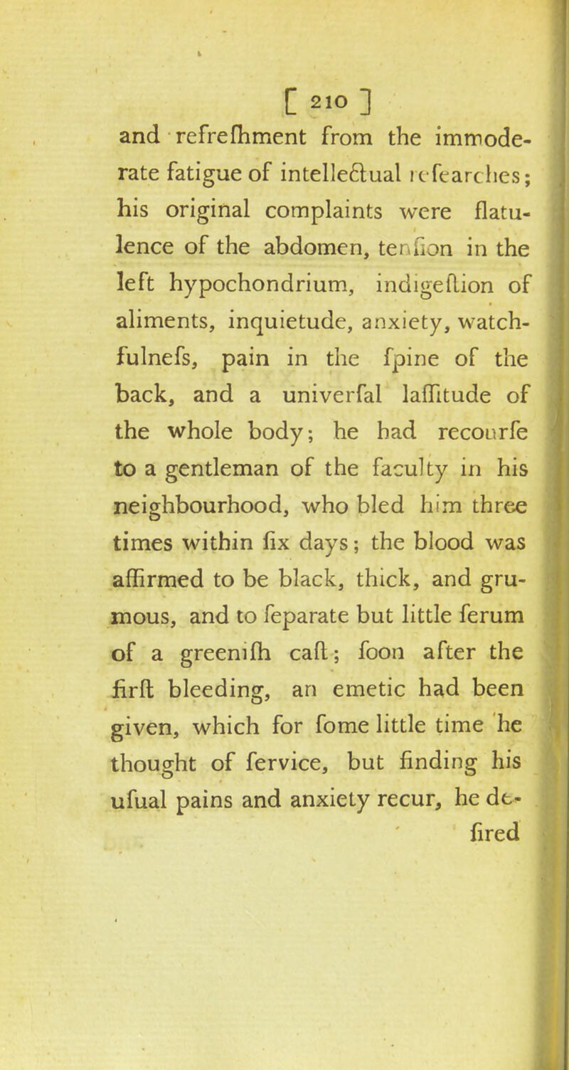and refrefhment from the immode- rate fatigue of intellectual refearches; his original complaints were flatu- lence of the abdomen, tenfion in the left hypochondrium, indigeftion of aliments, inquietude, anxiety, watch- fulnefs, pain in the fpine of the back, and a univerfal laflitude of the whole body; he bad recourfe to a gentleman of the faculty in his neighbourhood, who bled him three times within fix days; the blood was affirmed to be black, thick, and gru- mous, and to feparate but little ferum of a greenifh call; foon after the firft bleeding, an emetic had been given, which for fome little time he thought of fervice, but finding his ufual pains and anxiety recur, he dt- fired