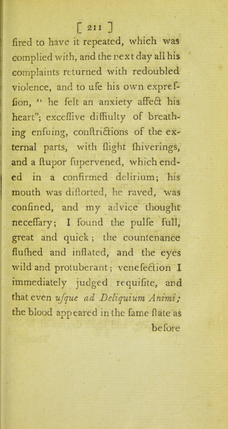 [2.1] fired to have it repeated, which was complied with, and the rext day all his complaints returned with redoubled violence, and to ufe his own expref- fion,  he felt an anxiety affect his heart; exceffive diffiulty of breath- ing enfuing, conftriclions of the ex- ternal parts, with flight fhiverings, and a ftupor fupervened, which end- ed in a confirmed delirium; his mouth was diftorted, he raved, was confined, and my advice thought neceffary; I found the pulfe full, great and quick; the countenance flufhed and inflated, and the eyes wild and protuberant; venefeclion I immediately judged requifite, and that even ufque ad Dcliquium Animi; the blood appeared in the fame flate as before