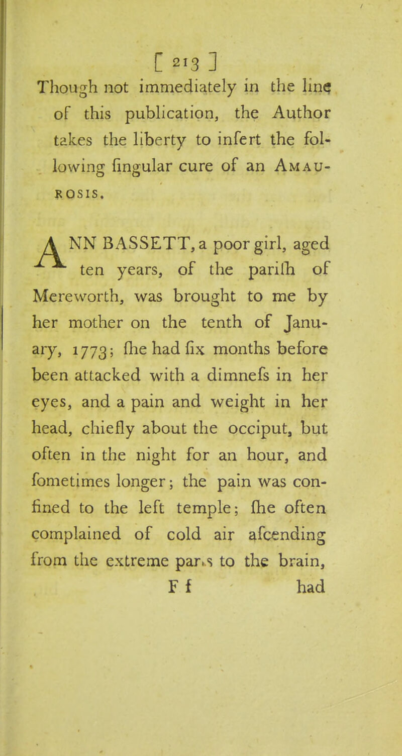 Though not immediately in the lin$ of this publication, the Author takes the liberty to infert the fol- lowing lingular cure of an Amau- r osis. A NN BASSETT, a poor girl, aged ten years, of the pari 111 of Mereworth, was brought to me by her mother on the tenth of Janu- ary, 1773; fhe had fix months before been attacked with a dimnefs in her eyes, and a pain and weight in her head, chiefly about the occiput, but often in the night for an hour, and fometimes longer; the pain was con- fined to the left temple; me often complained of cold air afcending from the extreme par.s to the brain, F f had