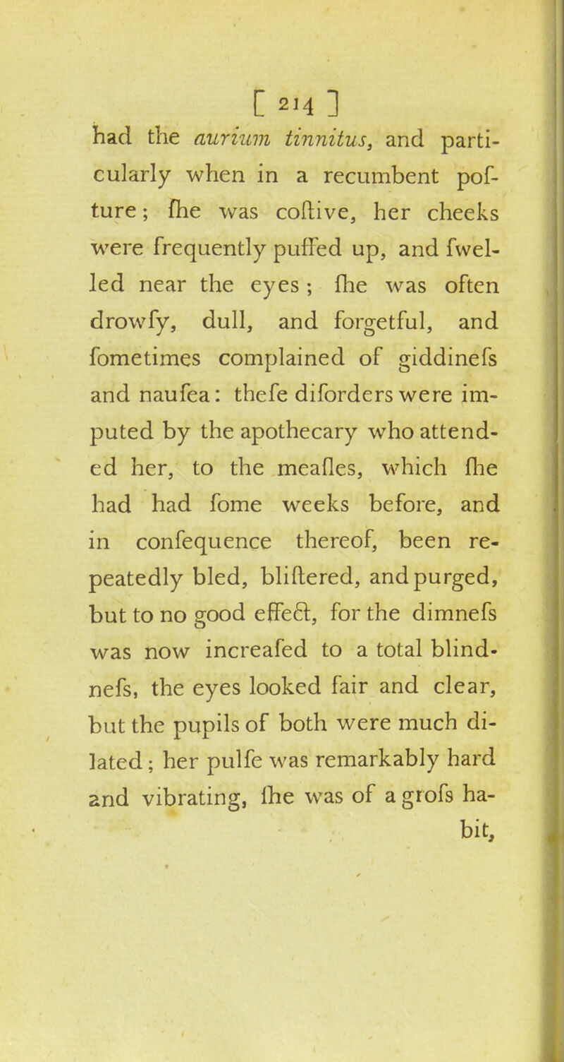 [ 2,4 ] had the aurinm tinnitus, and parti- cularly when in a recumbent pof- ture; fhe was coftive, her cheeks were frequently puffed up, and fwel- led near the eyes ; fhe was often drowfy, dull, and forgetful, and fometimes complained of giddinefs and naufea: thefe diforders were im- puted by the apothecary who attend- ed her, to the meafles, which fhe had had fome weeks before, and in confequence thereof, been re- peatedly bled, bliftered, and purged, but to no good effect, for the dimnefs was now increafed to a total blind- nefs, the eyes looked fair and clear, but the pupils of both were much di- lated ; her pulfe was remarkably hard and vibrating, Ihe was of a grofs ha- bit,