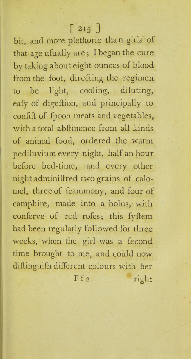 bit, and more plethoric than girls of that age ufually are ; I began the cure by taking about eight ounces of blood from the foot, directing the regimen to be light, cooling, diluting, eafy of digeftion, and principally to confift; of fpoon meats and vegetables, with a total abftinence from all kinds of animal food, ordered the warm pediluvium every night, half an hour before bed-time, and every other night adminiftred two grains of calo- mel, three of fcammony, and four of camphire, made into a bolus, with conferve of red rofes; this fyftem had been regularly followed for three weeks, when the girl was a fecond time brought to me, and could now diftinguim different colours with her F f 2 right