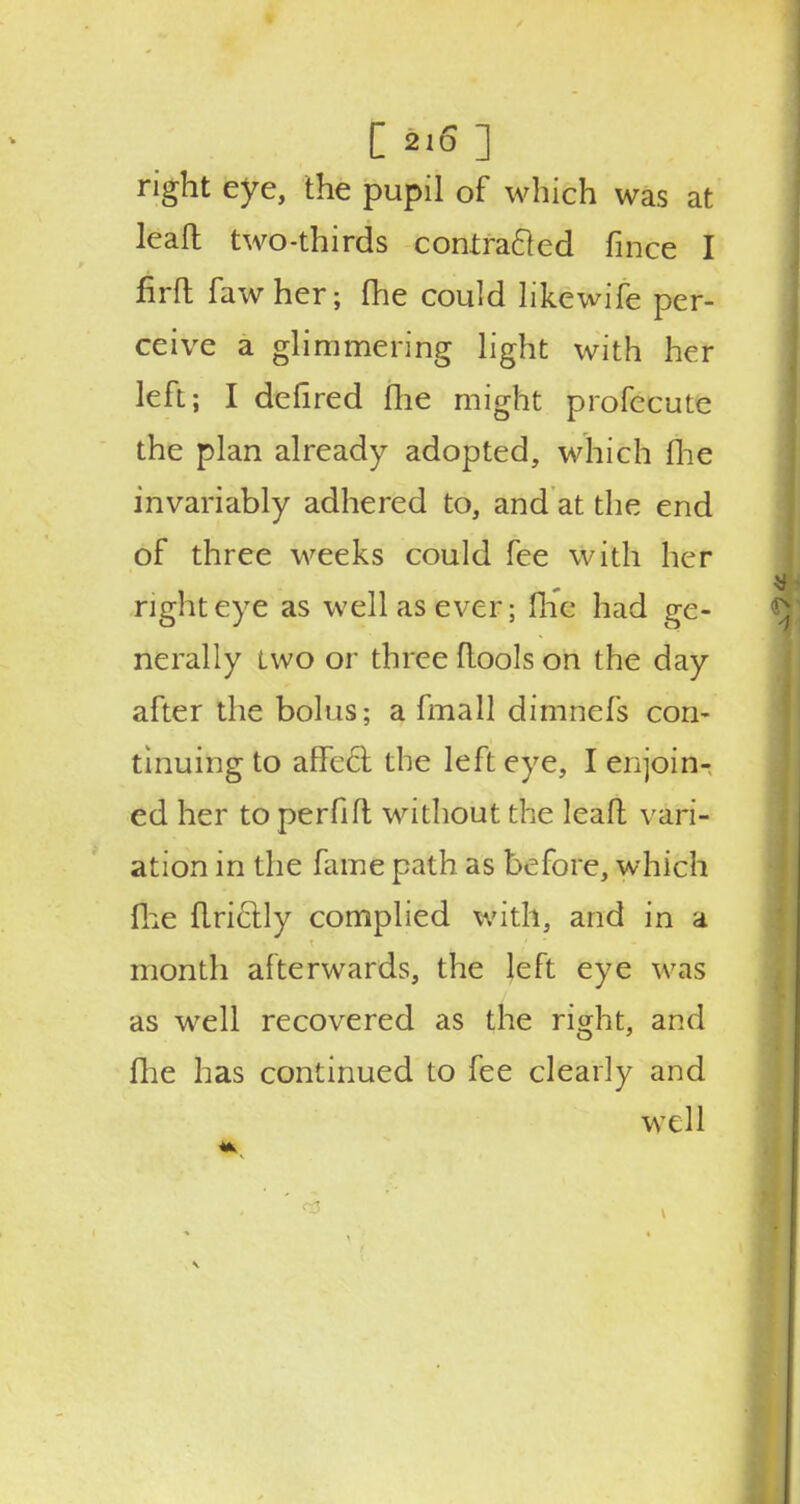 I mi right eye, the pupil of which was at leaft two-thirds contracted fince I firft fawher; (he could likewife per- ceive a glimmering light with her left; I defired flie might profccuic the plan already adopted, which me invariably adhered to, and at the end of three weeks could fee with her right eye as well as ever; flic had ge- nerally two or three (tools on the day after the bolus; a fmall dimnefs con- tinuing to affect, the left eye, I enjoin- ed her to perfift without the lead vari- ation in the fame path as before, which (he flriclly complied with, and in a month afterwards, the left eye was as well recovered as the right, and fhe has continued to fee clearly and well