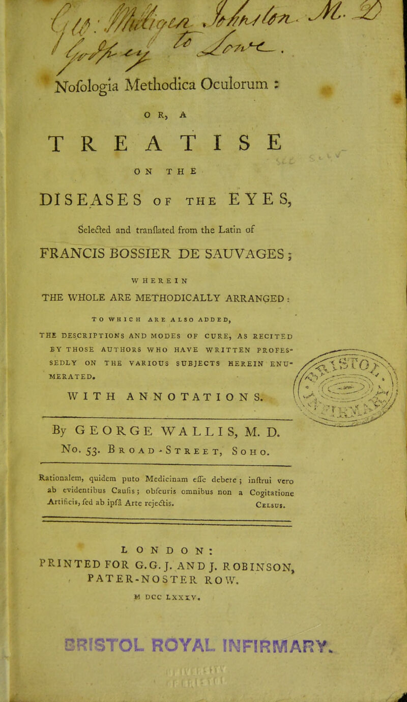 Nofologia Methodica Oculorum : O R, A TREATISE ON THE DISEASES of the EYES, Sele&ed and tranflated from the Latin of FRANCIS BOSSIER DE SAUVAGES ; WHEREIN THE WHOLE ARE METHODICALLY ARRANGED i TO WHICH ARE ALSO ADDED, THE DESCRIPTIONS AND MODES OF CURE, AS RECITED BY THOSE AUTHORS WHO HAVE WRITTEN PROFES- SEDLY ON THE VARIOUS SUBJECTS HEREIN ENU MERATED. WITH ANNOTATIONS. By GEORGE W A L L I S, M. D. No. 53. Broad-Street, Soho. Rationalcm, quidcm puto Medicinam efle debere ; inftrui vero ab evidentibus Caufis; obfcuris omnibus non a Cogitatione Artificis, fed ab ipfa Arte rcjectis. Celsuj. L O N D O N : PRINTED FOR G.G.J. AND J. ROBINSON, PATER-NOSTER ROW. M DCC LXXX.V. BRISTOL ROYAL IM FIR MARY*