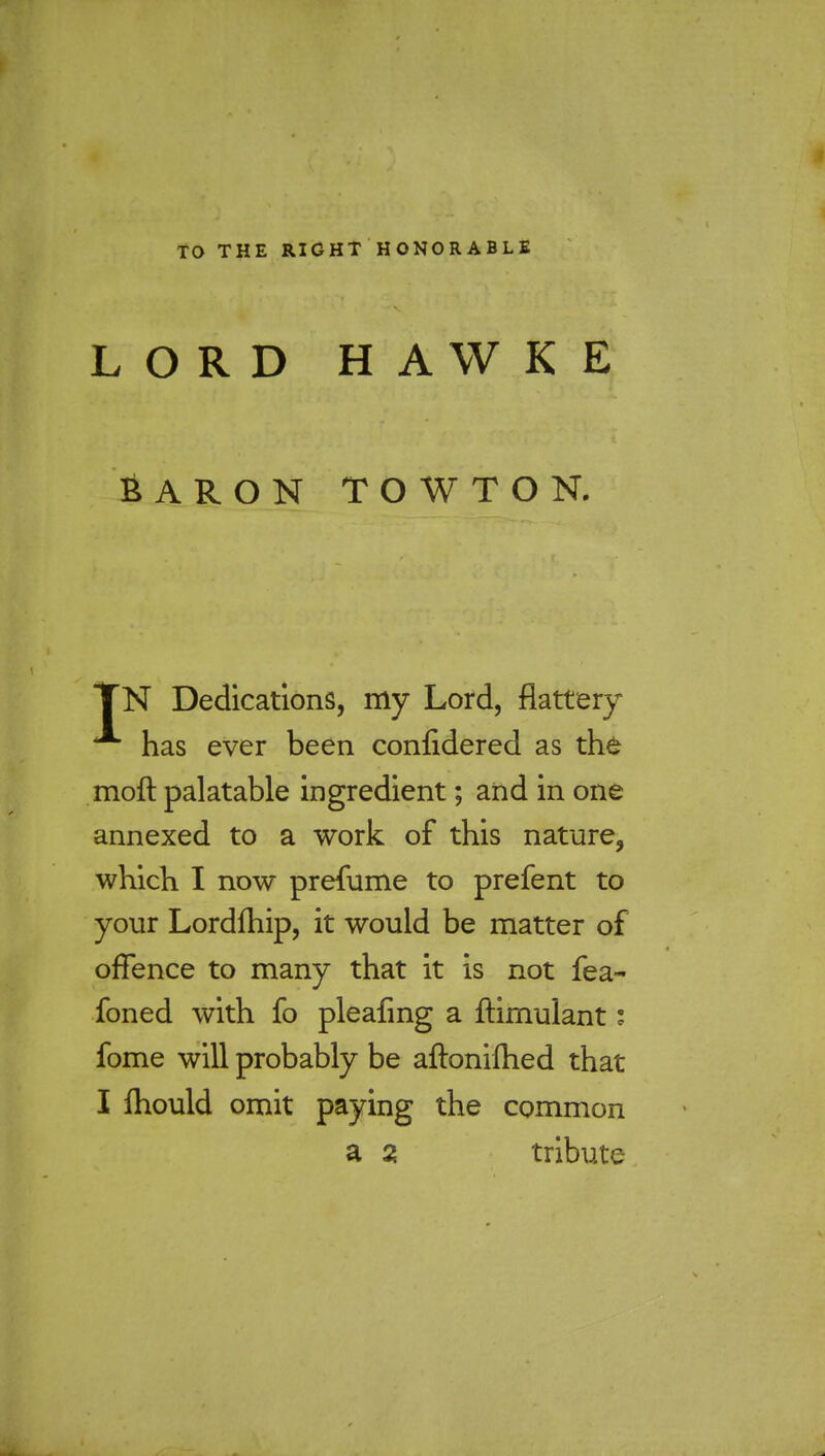 TO THE RIGHT HONORABLE LORD HAWKE BARON TOWTON. TN Dedications, my Lord, flattery has ever been confidered as the moft palatable ingredient; and in one annexed to a work of this nature, which I now prefume to prefent to your Lordfhip, it would be matter of offence to many that it is not fea- foned with fo pleafing a flimulant i fome will probably be aftonilhed that I ftiould omit paying the common