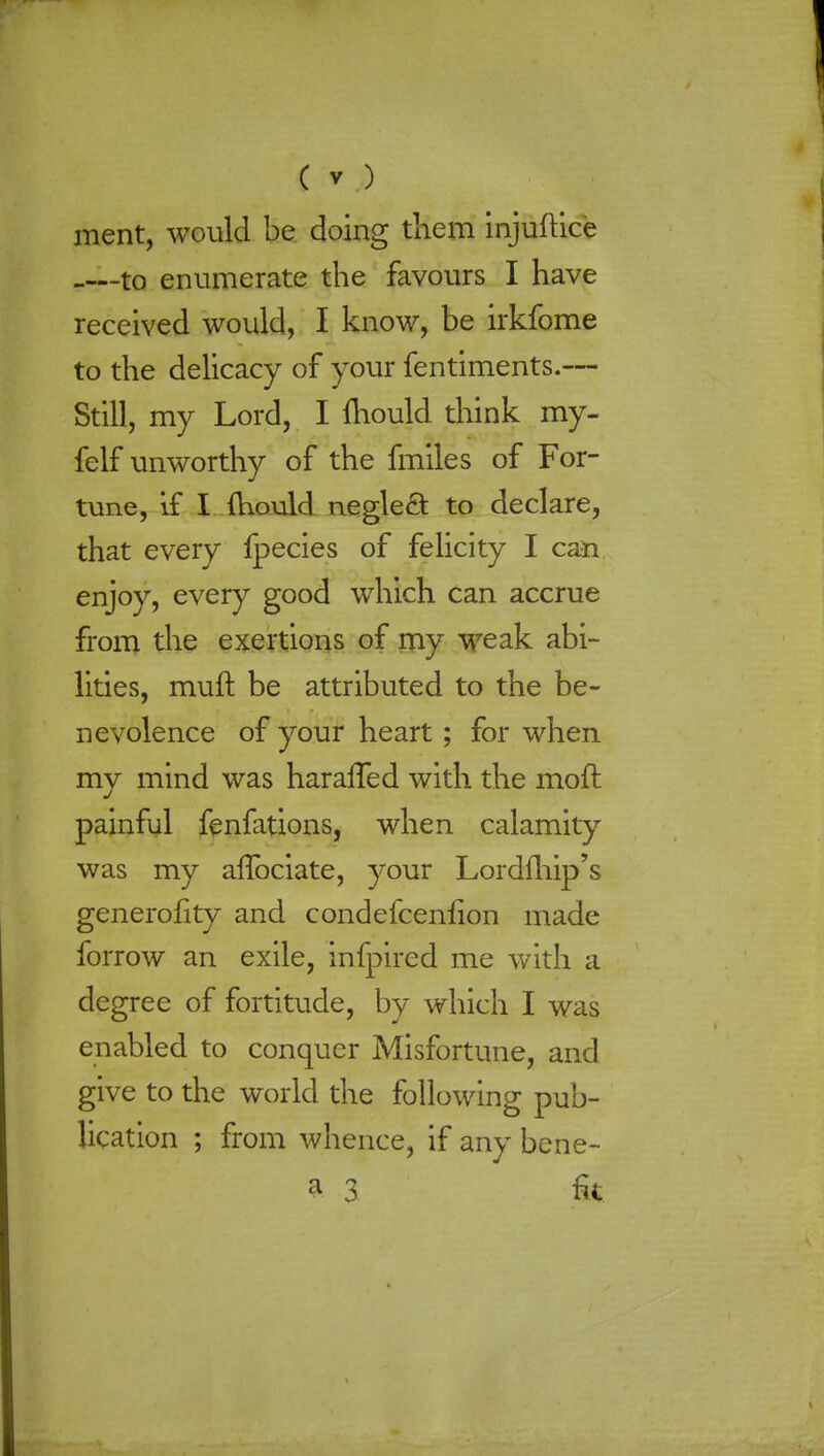 merit, would be doing them injuftice -—to enumerate the favours I have received would, I know, be irkfome to the delicacy of your fentiments.— Still, my Lord, I mould think my- felf unworthy of the fmiles of For- tune, if I mould negleft to declare, that every ipecies of felicity I can enjoy, every good which can accrue from the exertions of my weak abi- lities, mull: be attributed to the be- nevolence of your heart; for when my mind was haralTed with the mofr. painful fenfations, when calamity was my aflbciate, your Lordfhip's generofity and condefceniion made forrow an exile, infpircd me with a degree of fortitude, by which I was enabled to conquer Misfortune, and give to the world the following pub- lication ; from whence, if any bene- a 3 fa