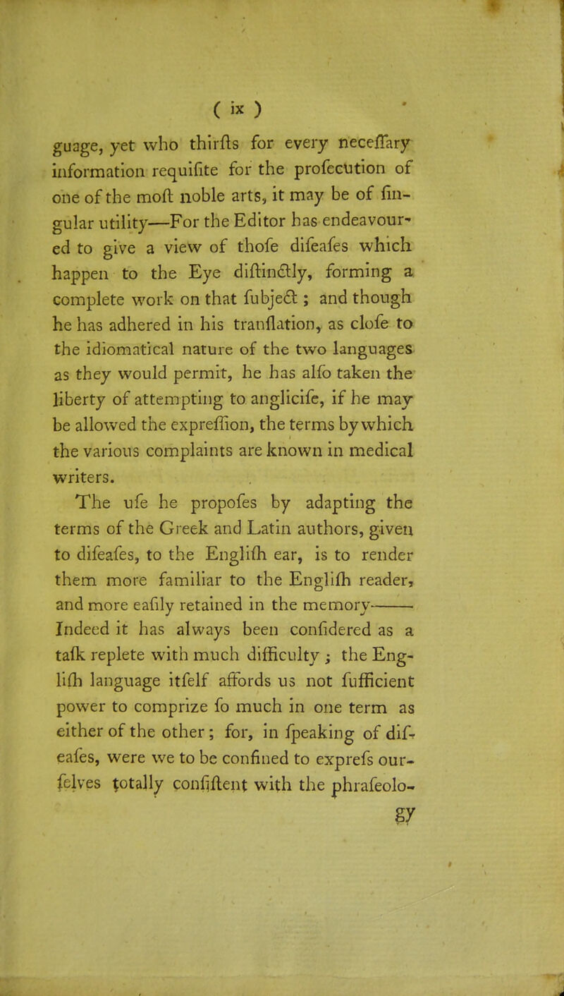 guage, yet who thirfts for every nece/Tary information requisite for the profccution of one of the mod noble arts, it may be of fin- gular utility—For the Editor has endeavour- ed to give a view of thofe difeafes which happen to the Eye diftin&ly, forming a complete work on that fubjecl; and though he has adhered in his tranflation, as clofe to the idiomatical nature of the two languages as they would permit, he has alfo taken the liberty of attempting to anglicifc, if he may be allowed the expreffion, the terms by which the various complaints are known in medical writers. The ufe he propofes by adapting the terms of the Greek and Latin authors, given to difeafes, to the Englifh ear, is to render them more familiar to the Englim reader, and more eafily retained in the memory Indeed it has always been confidered as a talk replete with much difficulty ; the Eng- lim language itfelf affords us not fufficient power to comprize fo much in one term as either of the other; for, in fpeaking of difr eafes, were we to be confined to exprefs our- felves totally confident with the phrafeolo- g7