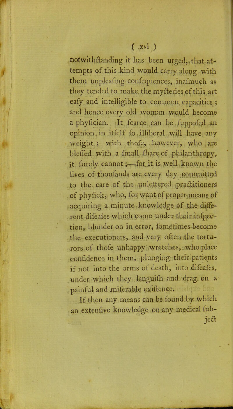 notwithstanding it has been urged,,that at- tempts of this kind would carry along with them unpleafing confequences, inafmuch as they tended to make the myfteries.of this art eafy and intelligible to common capacities ; and hence every old woman would become a phyfician. It fcarce can be fuppofe4 an opinion in itfelf fo illiberal will have any weight ; with thofe, however, who are blefTed with a fmall mare of philanthropy, it furely cannot;—for it is well known the lives of thoufands are every day committed to the care of the unlettered practitioners of phyfick, who, for want of proper means of acquiring a minute knowledge of the diffe- rent difeafes which come under their inipec- tion, blunder on in error, fometimes-become the executioners, and very often, the tortu- rors of thofe unhappy wretches, who place confidence in them, plunging their patients if not into the arms of death, into difeafes, under which they languifli and drag on a painful and rniferable exigence. If then any means can be found by which an extenfive knowledge on any medical fub- jed