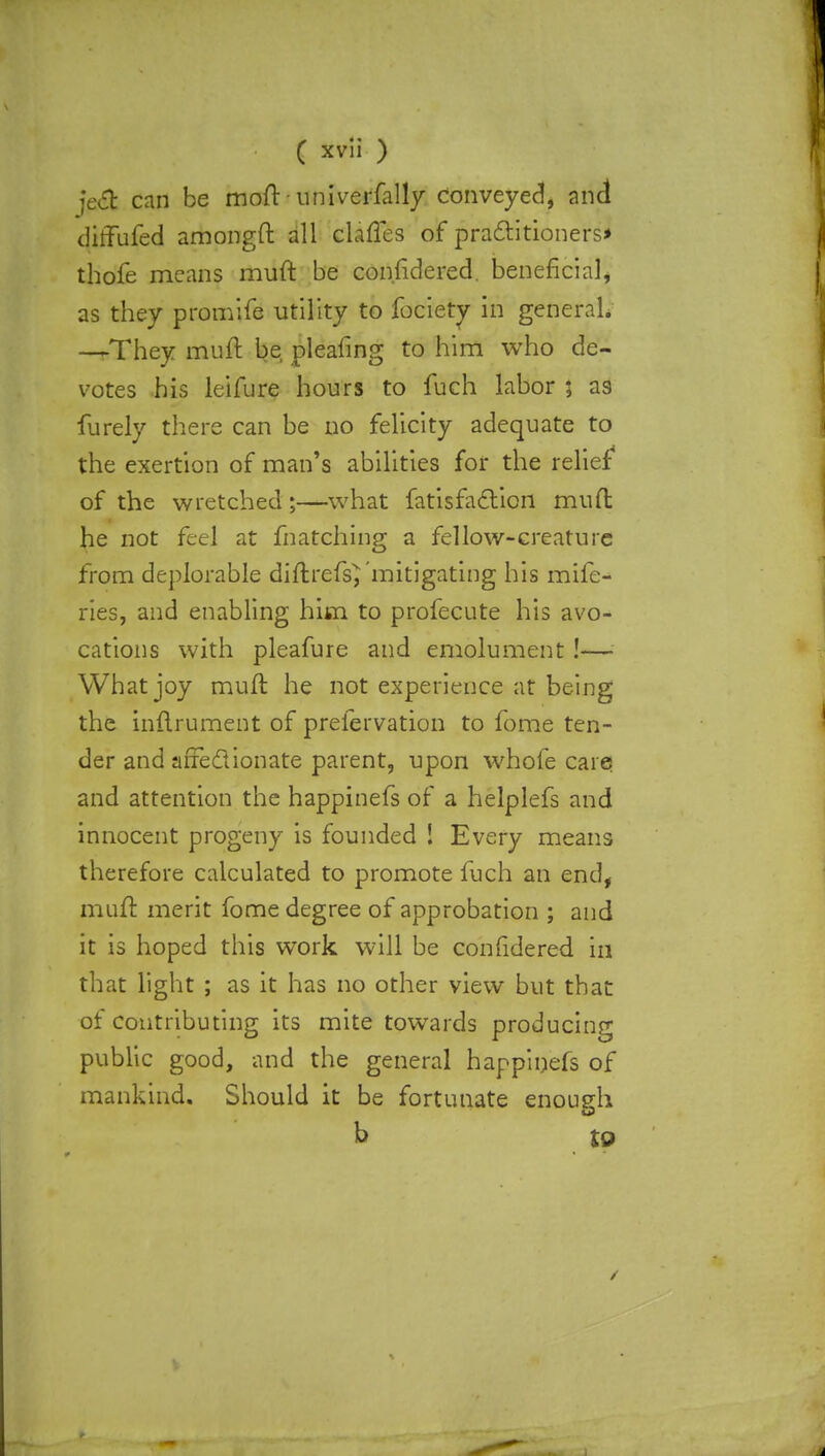 je# can be moft - universally conveyed, and diffufed amongft all dalles of practitioners* thofe means muft be con.fidered. beneficial, as they promife utility to focietv in general. —They muft be pleafing to him who de- votes his leifure hours to fuch labor ; a9 furely there can be no felicity adequate to the exertion of man's abilities for the relief of the wretched;—what fatisfaction muft he not feel at matching a fellow-creature from deplorable diftrefs} mitigating his mife- ries, and enabling him to profecute his avo- cations with pleafure and emolument!— What joy muft he not experience at being the inftrument of preiervation to fome ten- der and affectionate parent, upon whofe care and attention the happinefs of a helplefs and innocent progeny is founded ! Every means therefore calculated to promote fuch an end, muft merit fome degree of approbation ; and it is hoped this work will be confidered in that light ; as it has no other view but that of contributing its mite towards producing public good, and the general happinefs of mankind. Should it be fortunate enough