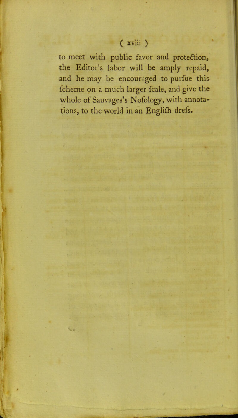 to meet with public favor and protection, the Editor's labor will be amply repaid, and he may be encourged to purfue this fcheme on a much larger fcale, and give the whole of Sauvages's Nofology, with annota- tions, to the world in an Englim drefs.