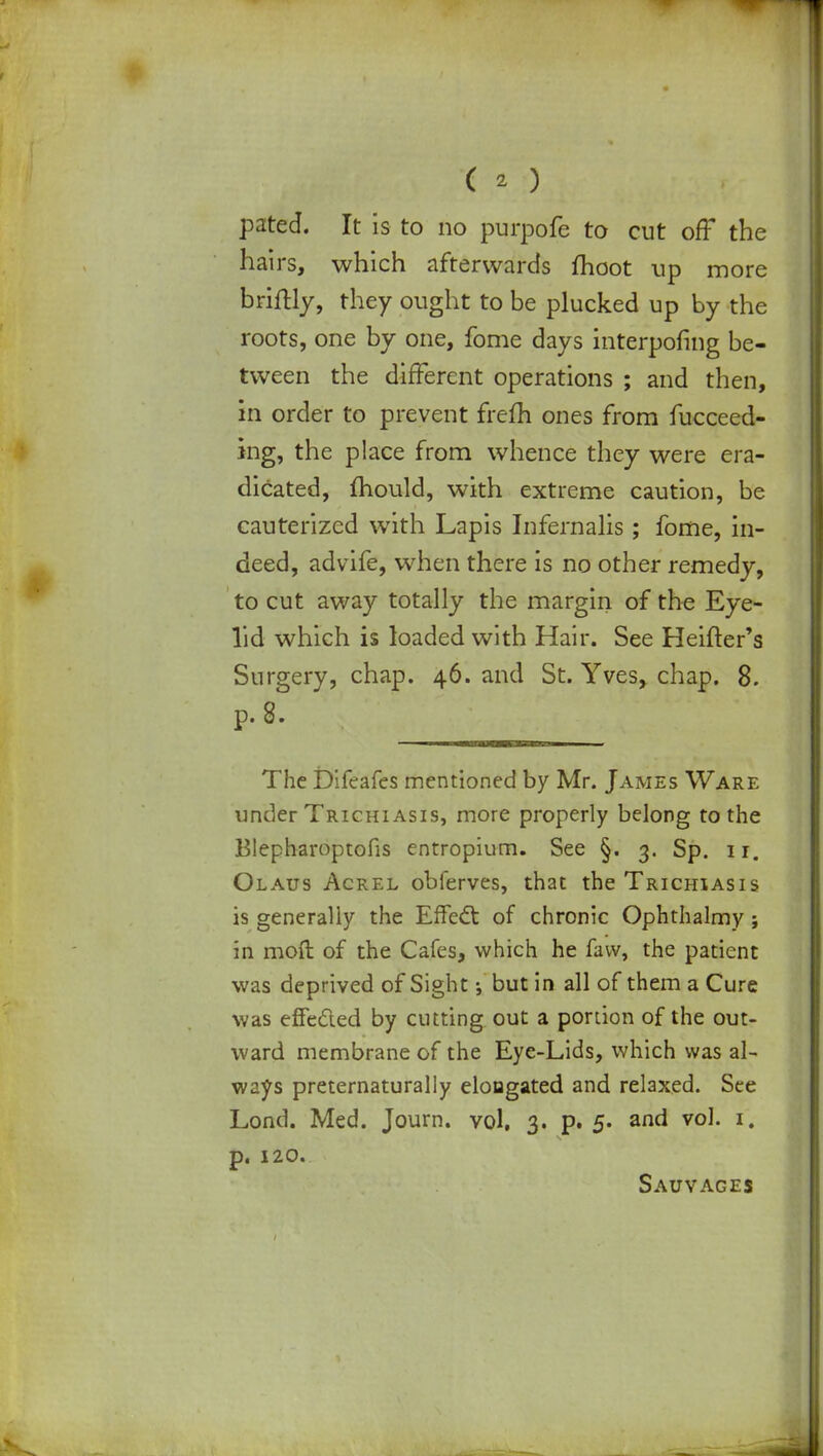 pated. It is to no purpofe to cut off the hairs, which afterwards moot up more briftly, they ought to be plucked up by the roots, one by one, fome days interpofing be- tween the different operations ; and then, in order to prevent frefh ones from fucceed- ing, the place from whence they were era- dicated, mould, with extreme caution, be cauterized with Lapis Infernalis; fome, in- deed, advife, when there is no other remedy, to cut away totally the margin of the Eye- lid which is loaded with Hair. See Heifter's Surgery, chap. 46. and St. Yves, chap. 8. p. 8. The Difeafes mentioned by Mr. James Ware under Trichiasis, more properly belong to the Blepharoptofis entropium. See §. 3. Sp. 11. Olaus Acrel obferves, that the Trichiasis is generally the Effect of chronic Ophthalmy} in moft of the Cafes, which he favv, the patient was deprived of Sight but in all of them a Cure was effected by cutting out a portion of the out- ward membrane of the Eye-Lids, which was al- ways preternaturally elongated and relaxed. See Lond. Med. Journ. vol, 3. p. 5. and vol. 1. p. 120. Sauvages