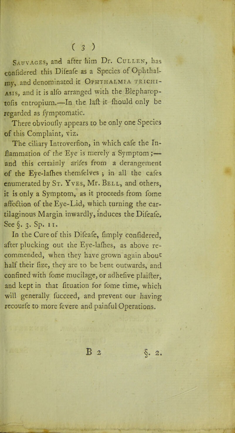 Savyages, and after him Dr. Cullen, has confidered this Difeafe as a Species of Ophthal- my, and denominated it Ophthalmia trichi- asis, and it is alfo arranged with the Blepharop- tofis entropium.—In the laft it mould only be regarded as fymptomatic. There obvioufly appears to be only one Species of this Complaint, vizi The ciliary Introverfion, in which cafe the In- flammation of the Eye is merely a Symptom ;— and this certainly arifes from a derangement of the Eye-lafhes themfelves ; in all the cafes enumerated by St. Yves, Mr. Bell, and others, it is only a Symptom, as it proceeds from fome affection of theEye-Lid> which turning the car- tilaginous Margin inwardly, induces the Difeafe. See §. 3. Sp. 11. In the Cure of this Difeafe, fimply confidered, after plucking out the Eye-lafhes, as above re- commended, when they have grown again about half their fize, they are to be bent outwards, and confined with fome mucilage, or adhefive plaifter, and kept in that fituation for fome time, which will generally fucceed, and prevent our having recourfe to more fevere and painful Operations. B 2 §.2.