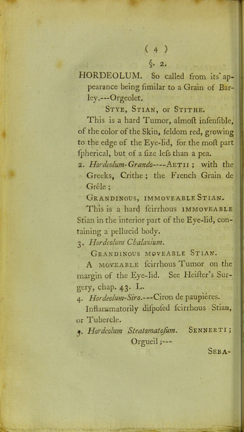 §• 2. HORDEOLUM. So called from its' ap- pearance being fimilar to a Grain of Bar- ley.—Orgeolet. Stye, Stian, or Stithe. This is a hard Tumor, almoft infenfible, of the color of the Skin, feldom red, growing to the edge of the Eye-lid, for the moft part fpherical, but of a fize lefs than a pea. 2. Hordeolum- Grando Aetii ; with the Greeks, Crithe ; the French Grain de Grele ; Grandinous, immoveable Stian. This is a hard fcirrhous immoveable Stian in the interior part of the Eye-lid, con- taining a pellucid body. 3. Hordeolum Ckalazium. Grandinous moveable Stian. A moveable fcirrhous Tumor on the margin of the Eye-lid. See Heifter's Sur- gery, chap. 43. L. 4. Hordeolum-Siro.—Ciron de paupieres. Inflammatorily difpofed fcirrhous Stian, or Tubercle. 5. Hordeolum Sieatomatofum. Sennerti ; Orgueil ;-— Seba-