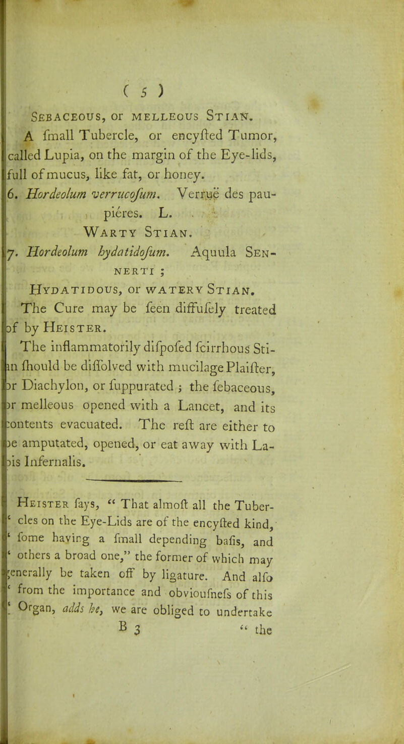 I I ( 5 ) Sebaceous, or meleeous Stian. A fmall Tubercle, or encyfted Tumor, called Lupia, on the margin of the Eye-lids, full of mucus, like fat, or honey. 6. Hordeolum verrucofum. Verrue des pau- pieres. L. Warty Stian. 7. Hordeolum hydatidofum. Aquula Sen- nerti; Hydatidous, or watery Stian. The Cure may be feen diffufely treated }f by Heister. The inflammatorily difpofed fcirrhous Sti- in mould be diffolved with mucilage Plaifter, :>r Diachylon, or fuppurated ; the febaceous, Dr melleous opened with a Lancet, and its :ontents evacuated. The reft are either to )e amputated, opened, or eat away with La- dis Infernalis. Heister fays,  That almoft all the Tuber- ' cles on the Eye-Lids are of the encyfted kind, ' fome having a fmall depending bafis, and ' others a broad one, the former of which may ;enerally be taken off by ligature. And alfo ' from the importance and obvioufnefs of this ! 0rSan3 adds be, we are obliged to undertake B 3  the