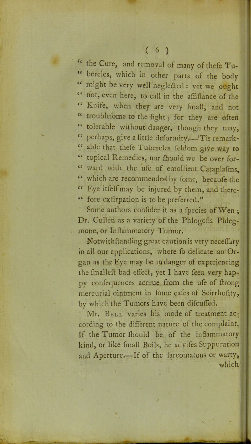  the Cure, and removal of many of thefe Tu-  bercles, which in other parts of the body  might be very well neglefted : yet we ought « nor, even here, to call in the afliftance of the  Knife, when they are very fmall, and not  troublefome to the fight j for they are often  tolerable without danger, though they may,  perhaps, give a little deformity.—Tis remark-  able that thefe Tubercles feldom give way to  topical Remedies, nor mould we be over for-  ward with the ufe of emollient Cataplafms, 11 which are recommended by fome, becaufe the  Eye itfelfmay be injured by them, and there-  fore extirpation is to be preferred. Some authors confider it as a fpecies of Wen ; Dr. Cullen as a variety of the Phlogofis Phleg- mone, or Inflammatory Tumor. Notwithstanding great caution is very neceflary in all our applications, where fo delicate an Or- gan as the Eye may be in danger of experiencing the fmalleft bad effecl:, yet I have feen very hap- py confequences accrue from the ufe of ftrong mercurial ointment in fome cafes of Scirrhofuy, by which the Tumors have been dilcuMed. Mr. Bell varies his mode of treatment ac- cording to the different nature of the complaint. If the Tumor mould be of the inflammatory kind, or like fmall Boils, he advifes Suppuration and Aperture.—If of the farcomatous or warty, which