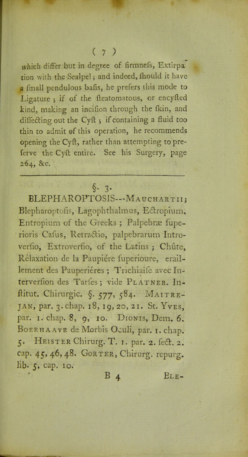 m which differ but in degree of firmnefs, Extirpa tion with the Sealpel; and indeed, lliould it have a fmall pendulous bafis, he prefers this mode to Ligature ; if of the fteatomatous, or encyfted kind, making an incifion through the Ikin, and diffecling out the Cyft ; if containing a fluid too thin to admit of this operation, he recommends opening the Cyft, rather than attempting topre- fcrve the Cyft entire. See his Surgery, page 264, &c. §• 3* BLEPHAROPTOSiS—Mauchartiij Blepharoptoii?, Lagophthalmus, Ectropium, Entropium of the Greeks ; Palpebral fupe- rioris Cafus, Retraclio, palpebrarum Intro- verfio, Extroverfio, of the Latins ; Chute, Relaxation de la Paupiere fuperioure, erail- lement des Pauperieres ; Trichiaife avec In- terverfion des Tarfes ; vide Platner. In- flitut. Chirurgic. §. 577, 584. Maitre- jan, par. 3. chap. 18, 19, 20, 21. St. Yves, par. 1. chap. 8, 9, 10. Dionis, Dem. 6. Boerhaave de Morbis Oculi, par. r. chap. 5. Heister Chirurg. T. 1. par. 2. feci. 2. cap. 45, 46, 48. Gorter, Chirurg. rcpurg. lib. 5, cap. 10. B 4 Ele-