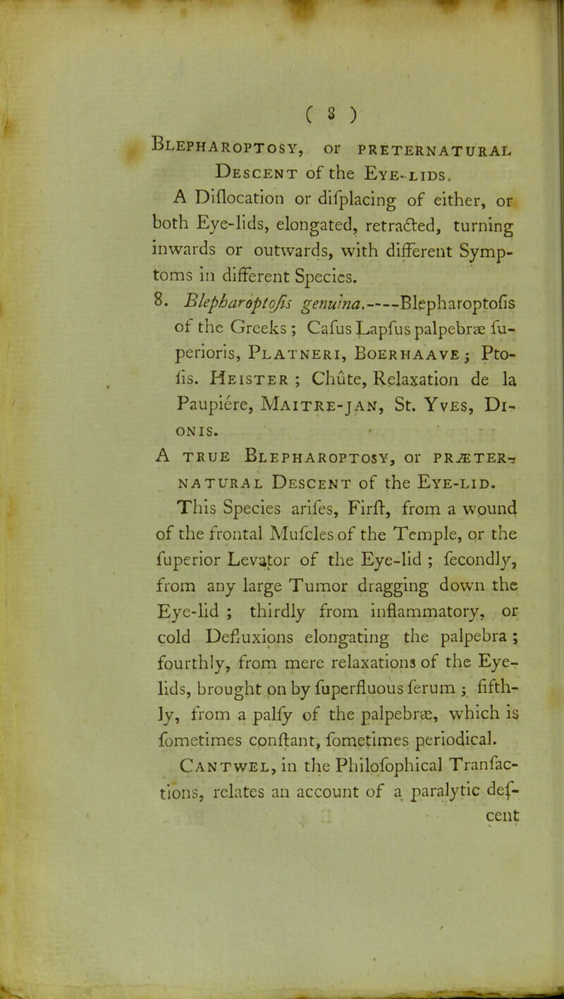 Blepharoptosy, or PRETERNATURAL Descent of the Eye- lids, A Diflocation or difplacing of either, or both Eye-lids, elongated, retracted, turning inwards or outwards, with different Symp- toms in different Species. 8. Blepharoptofis genu'ma. Blepharoptofis of the Greeks ; Cafus Lapfus palpebrae fu- perioris, Platneri, Boerhaave; Pto- fis. Heister ; Chute, Relaxation de la Paupiere, Maitre-jan, St. Yves, Di- ONIS. A true Blepharoptosy, or prater-, natural Descent of the Eye-lid. This Species arifes, Firfr, from a wound of the frontal Mufcles of the Temple, or the fuperior Levator of the Eye-lid ; fecondly, from any large Tumor dragging down the Eye-lid ; thirdly from inflammatory, or cold Defiuxions elongating the palpebra; fourthly, from mere relaxations of the Eye- lids, brought on by fuperfluous ferum ; fifth- ly, from a pally of the palpebral, which is fometimes conftant, fometimes periodical. Cantwel, in the Philofophical Tranfac- tions, relates an account of a paralytic def- cent