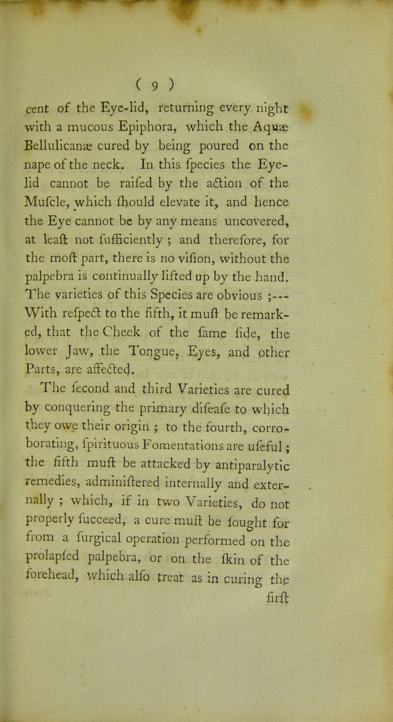 cent of the Eye-lid, returning every night with a mucous Epiphora, which the Aquae Bellulicana? cured by being poured on the nape of the neck. In this fpecies the Eye- lid cannot be raifed by the action of the Mufcle, which fhould elevate it, and hence the Eye cannot be by any means uncovered, at leaft not fufficiently ; and therefore, for the moft part, there is no vifion, without the palpebra is continually lifted up by the hand. The varieties of this Species are obvious ;— With refpect to the fifth, it muft t)e remark- ed, that the Cheek of the fame fide, the lower Jaw, the Tongue, Eyes, and other Parts, are affected. The fecond and third Varieties are cured by conquering the primary difeafe to which they owe their origin ; to the fourth, corro- borating, fpirituous Fomentations are ufeful; the fifth mull: be attacked by antiparalytic remedies, adminiftered internally and exter- nally ; which, if in two Varieties, do not properly fucceed, a cure muft be fought for from a furgical operation performed on the prolapfed palpebra, or on the fkin of the forehead, which alfo treat as in curing the firft