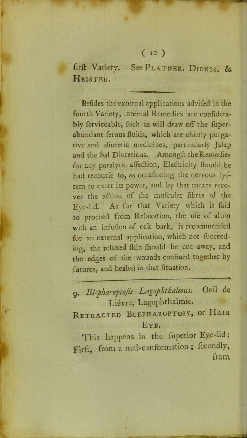 firft Variety. See Pl at ner, Dionis. & Heister. Belides the external applications advifed in the fourth Variety, internal Remedies are confidera- bly ferviceable, fuch as will draw off the fuper- abundant ferous fluids, which are chiefly purga- tive and diuretic medicines, particularly Jalap and the Sal Diureticus. Amongrt the Remedies for any paralytic affection, Electricity mould be had recourfe to, as occafioning the nervous fyf- tem to exert its power, and by that means reco- ver the action of the mufcular fibres of the Eye-lid. As for that Variety which is faid to proceed from Relaxation, the ufe of alum with a infufion of oak bark, is recommended for an external application, which not fuccced- ing, the relaxed fkin mould be cut away, and the edges of the wounds confined together by futures, and healed in that fituation. 9. Blepharoptofis Lagopbtbalmus. Oeil de Lievre, Lagophthalmie. Retracted Blepharoptosy, or Hair Eye. This happens in the fuperior Eye-lid; Firft, from a mal-conformation ; fecondly, from