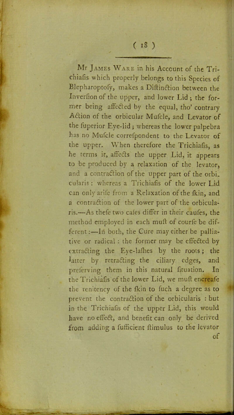 Mr James Ware in his Account of the Tri- chiafis which properly belongs to this Species of Blepharoptofy, makes a Diftinction between the Inverfion of the upper, and lower Lid ; the for- mer being affected by the equal, tho' contrary Action of the orbicular Mufcle, and Levator of the fuperior Eye-lid ; whereas the lower palpebra has no Mufcle correfpondent to the Levator of the upper. When therefore the Trichiafis, as he terms it, affects the upper Lid, it appears to be produced by a relaxation of the levator^ and a contraction of the upper part of the orbi. cularis : whereas a Trichiafis of the lower Lid can onlyarife from a Relaxation of the {kin, and a contraction of the lower part of the orbicula- ris.—As thefe two cafes differ in their caufes, the method employed in each mult of courfe be dif- ferent:—In both, the Cure may either be pallia- tive or radical : the former may be effected by extracting the Eye-lames by the roots; the latter by retracting the ciliary edges, and preferving them in this natural fituation. In the Trichiafis of the lower Lid, we muft encreafe the renitency of the fkin to fuch a degree as to prevent the contraction of the orbicularis : but in the Trichiafis of the upper Lid, this would have no effect, and benefit can only be derived from adding a fufficient ftimulus to the levator of