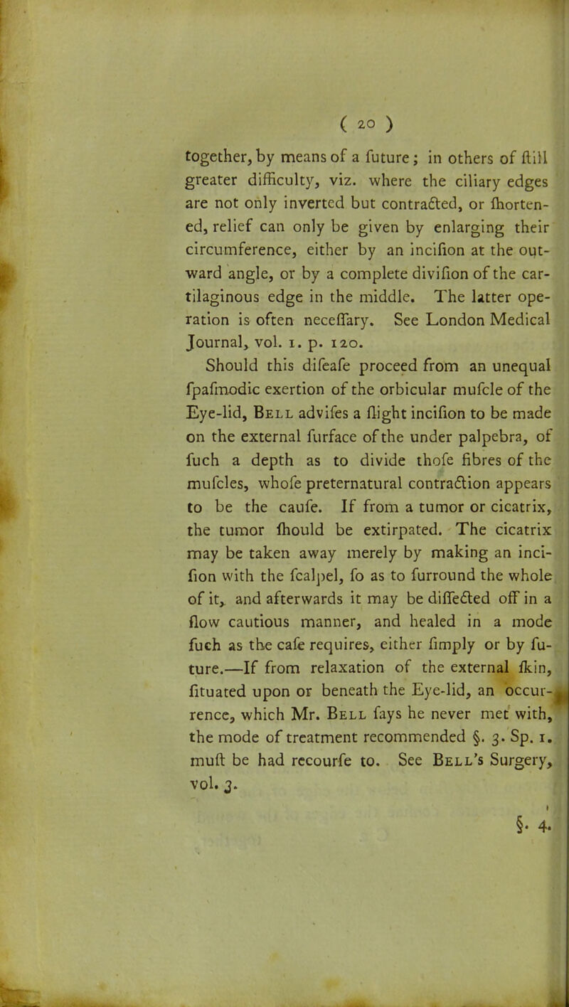 together,by means of a future; in others of (till greater difficulty, viz. where the ciliary edges are not only inverted but contracted, or Ihorten- ed, relief can only be given by enlarging their circumference, either by an incifion at the out- ward angle, or by a complete divifion of the car- tilaginous edge in the middle. The latter ope- ration is often neceffary. See London Medical Journal, vol. i. p. 120. Should this difeafe proceed from an unequal fpafmodic exertion of the orbicular mufcle of the Eye-lid, Bell advifes a (light incifion to be made on the external furface of the under palpebra, of fuch a depth as to divide thofe fibres of the mufcles, whofe preternatural contraction appears to be the caufe. If from a tumor or cicatrix, the tumor mould be extirpated. The cicatrix may be taken away merely by making an inci- fion with the fcalpel, fo as to furround the whole of it, and afterwards it may be differed off in a flow cautious manner, and healed in a mode fuch as the cafe requires, either fimply or by fu- ture.—If from relaxation of the external fkin, fituated upon or beneath the Eye-lid, an occur- rence, which Mr. Bell fays he never met with, the mode of treatment recommended §. 3. Sp. 1. muft be had recourfe to. See Bell's Surgery, vol. 3. • §• 4.