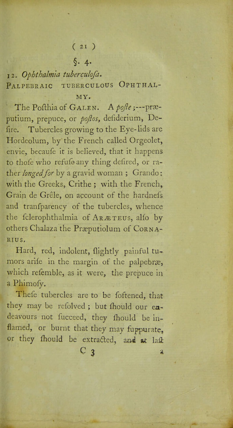 §• 4- 12. Ophthalmia tuberculofa. Palpebraic tuberculous Ophthal- MY. The Pofthia of Galen. A pojie;—prae- putium, prepuce, or poftos, defiderium, De- fire. Tubercles growing to the Eye-lids are Hordeolum, by'the French called Orgeolet, envie, becaufe it is believed, that it happens to thofe who refufoany thing defired, or ra- ther longedfor by a gravid woman ; Grando: with the Greeks, Crithe ; with the French, Grain de Grele, on account of the hardnefs and tranfparency of the tubercles, whence the fclerophthalmia of Ar^teus, alfo by others Chalaza the Praeputiolum of Corna- rius. Hard, red, indolent, (lightly painful tu- mors arife in the margin of the palpebrze, which refemble, as it were, the prepuce in a Phimofy. Thefc tubercles are to be foftened, that they may be refolved ; but mould our en- deavours not fucceed, they mould be in- flamed, or burnt that they may fuppurate, or they mould be extracted, ani &t laft c3 i