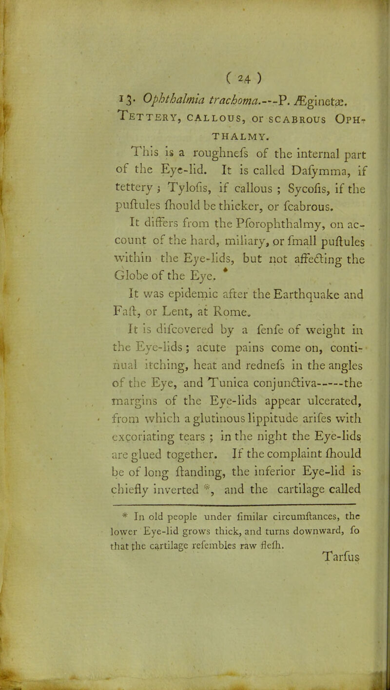 13. Ophthalmia trachoma.—P. ^ginctae. Tettery, callous, or scabrous Oph- THALMY. This is a roughnefs of the internal part of the Eye-lid. It is called Dafymma, if tettery 3 Tylofis, if callous ; Sycofis, if the puftules mould be thicker, or fcabrous. It differs from the Pforophthalmy, on ac- count of the hard, miliary, or fmall puftules within the Eye-lids, but not affecting the Globe of the Eye. It was epidemic after the Earthquake and Faft, or Lent, at Rome It is difcovered by a fenfe of weight in the Eye-lids; acute pains come on, conti- nual itching, heat and rednefs in the angles of the Eye, and Tunica conjunctiva the margins of the Eye-lids appear ulcerated, from which a glutinous lippitude arifes with excoriating tears ; in the night the Eye-lids are glued together. If the complaint mould be of long {landing, the inferior Eye-lid is chiefly inverted % and the cartilage called * In old people under fimilar circumftances, the lower Eye-lid grows thick, and turns downward, fo that the cartilage refembles raw rlefh. Tarfus