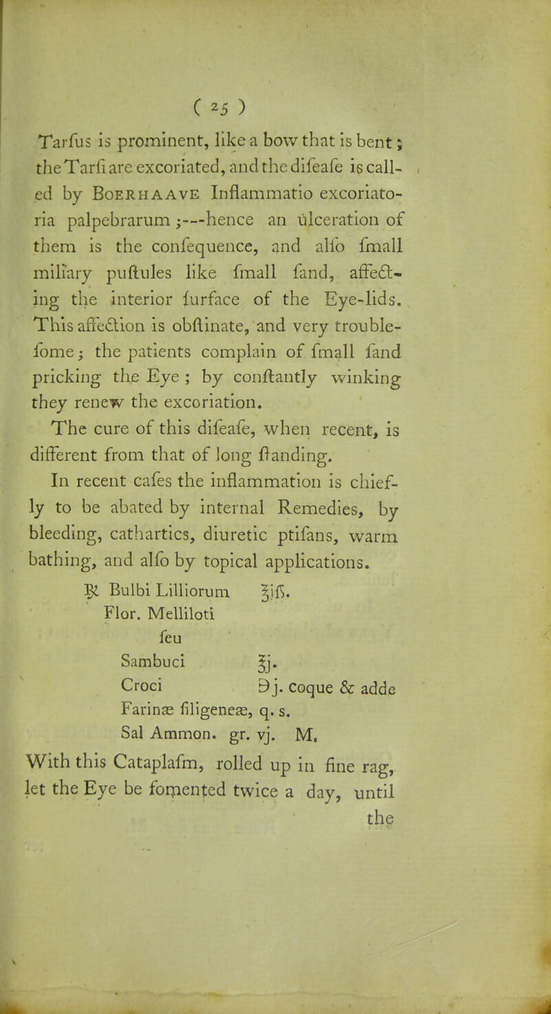 Tarfus is prominent, like a bow that is bent; the Tarfi are excoriated, and the difeafe is call- ed by Boerhaave Inflammatio excoriato- ria palpebrarum hence an ulceration of them is the confequence, and alio fmall miliary puftules like fmall fand, affect- ing the interior lurface of the Eye-lids. This affection is obftinate, and very trouble- fome • the patients complain of fmall fand pricking the Eye ; by conftantly winking they renew the excoriation. The cure of this difeafe, when recent, is different from that of long {landing. In recent cafes the inflammation is chief- ly to be abated by internal Remedies, by bleeding, cathartics, diuretic ptifans, warm bathing, and alfo by topical applications. Bulbi Lilliorum ^ifi. Flor. Melliloti feu Sambuci ^j. Croci 9j. coque & adde Farinas filigeneas, q. s. Sal Ammon. gr. vj. M, With this Cataplafm, rolled up in fine rag, let the Eye be fomented twice a day, until